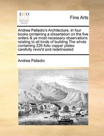 Andrea Palladio's Architecture, in four books containing a dissertation on the five orders & ye most necessary observations relating to all kinds of ... plates carefully revis'd and redelineated