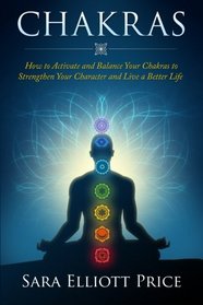 Chakras: How to Activate and Balance Your Chakras to Strengthen Your Character and Live a Better Life