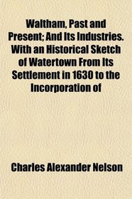 Waltham, Past and Present; And Its Industries. With an Historical Sketch of Watertown From Its Settlement in 1630 to the Incorporation of