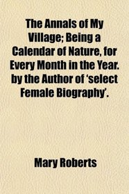 The Annals of My Village; Being a Calendar of Nature, for Every Month in the Year. by the Author of 'select Female Biography'.