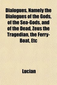 Dialogues, Namely the Dialogues of the Gods, of the Sea-Gods, and of the Dead, Zeus the Tragedian, the Ferry-Boat, Etc