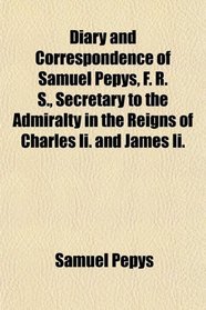 Diary and Correspondence of Samuel Pepys, F. R. S., Secretary to the Admiralty in the Reigns of Charles Ii. and James Ii.