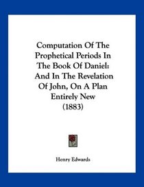 Computation Of The Prophetical Periods In The Book Of Daniel: And In The Revelation Of John, On A Plan Entirely New (1883)