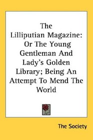 The Lilliputian Magazine: Or The Young Gentleman And Lady's Golden Library; Being An Attempt To Mend The World