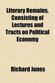 Literary Remains, Consisting of Lectures and Tracts on Political Economy
