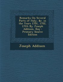 Remarks On Several Parts of Italy, &c. in the Years 1701, 1702, 1703: By Joseph Addison, Esq - Primary Source Edition