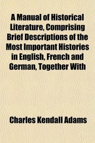 A Manual of Historical Literature, Comprising Brief Descriptions of the Most Important Histories in English, French and German, Together With