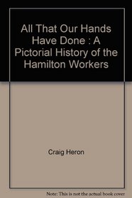 All That Our Hands Have Done; a Pictorial History of Hamilton Workers. By Craig Heron, Shea Hoffmitz, Wayne Roberts, Robert Storey