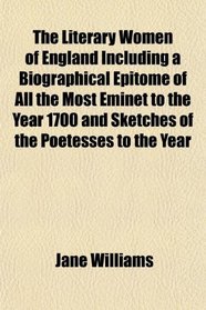 The Literary Women of England Including a Biographical Epitome of All the Most Eminet to the Year 1700 and Sketches of the Poetesses to the Year