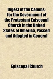 Digest of the Canons; For the Government of the Protestant Episcopal Church in the United States of America, Passed and Adopted in General