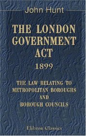 The London Government Act, 1899. The Law Relating to Metropolitan Boroughs and Borough Councils