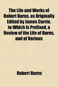The Life and Works of Robert Burns, as Originally Edited by James Currie. to Which Is Prefixed, a Review of the Life of Burns, and of Various