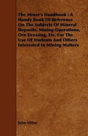 The Miner's Handbook: A Handy Book Of Reference On The Subjects Of Mineral Deposits, Mining Operations, Ore Dressing, Etc. For The Use Of Students And Others Interested In Mining Matters