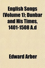 English Songs (Volume 1); Dunbar and His Times, 1401-1508 A.d
