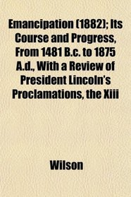Emancipation (1882); Its Course and Progress, From 1481 B.c. to 1875 A.d., With a Review of President Lincoln's Proclamations, the Xiii
