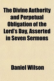 The Divine Authority and Perpetual Obligation of the Lord's Day, Asserted in Seven Sermons