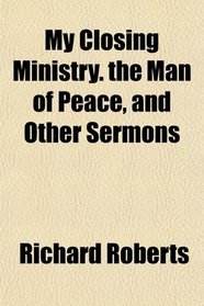 My Closing Ministry. the Man of Peace, and Other Sermons