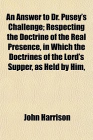 An Answer to Dr. Pusey's Challenge; Respecting the Doctrine of the Real Presence, in Which the Doctrines of the Lord's Supper, as Held by Him,