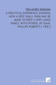 Ten Acres Enough: A Practical Experience Showing How a Very Small Farm May Be Made to Keep a Very Large Family. With Introd. By Isaac Phillips Roberts [ 1905 ]