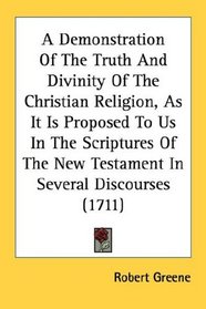 A Demonstration Of The Truth And Divinity Of The Christian Religion, As It Is Proposed To Us In The Scriptures Of The New Testament In Several Discourses (1711)