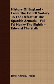 History Of England - From The Fall Of Wolsey To The Defeat Of The Spanish Armada - Vol IV: Henry The Eighth - Edward The Sixth