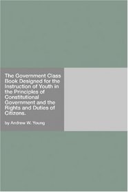 The Government Class Book Designed for the Instruction of Youth in the Principles of Constitutional Government and the Rights and Duties of Citizens.