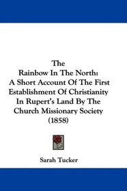 The Rainbow In The North: A Short Account Of The First Establishment Of Christianity In Rupert's Land By The Church Missionary Society (1858)