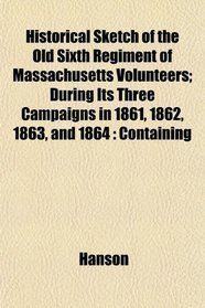 Historical Sketch of the Old Sixth Regiment of Massachusetts Volunteers; During Its Three Campaigns in 1861, 1862, 1863, and 1864: Containing