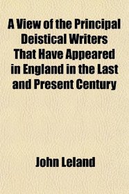A View of the Principal Deistical Writers That Have Appeared in England in the Last and Present Century