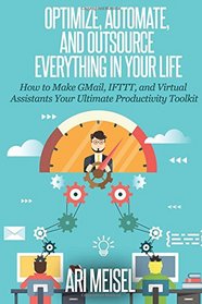 Optimze, Automate, and Outsource Everything In Your Life: How to Make Email, IFTTT, and Virtual Assistants Your Ultimate Productivity Weapons