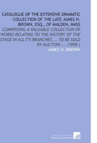 Catalogue of the Extensive Dramatic Collection of the Late James H. Brown, Esq., of Malden, Mass: Comprising a Valuable Collection of Works Relating to ... ... To Be Sold by Auction ... (1898 )