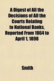 A Digest of All the Decisions of All the Courts Relating to National Banks, Reported From 1864 to April 1, 1898