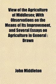 View of the Agriculture of Middlesex; With Observations on the Means of Its Improvement, and Several Essays on Agriculture in General: Drawn