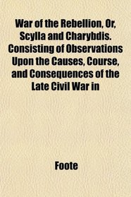 War of the Rebellion, Or, Scylla and Charybdis. Consisting of Observations Upon the Causes, Course, and Consequences of the Late Civil War in