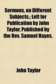 Sermons, on Different Subjects,; Left for Publication by John Taylor, Published by the Rev. Samuel Hayes,