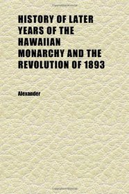 History of Later Years of the Hawaiian Monarchy and the Revolution of 1893