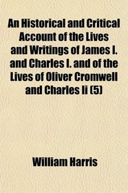 An Historical and Critical Account of the Lives and Writings of James I. and Charles I. and of the Lives of Oliver Cromwell and Charles Ii (5)