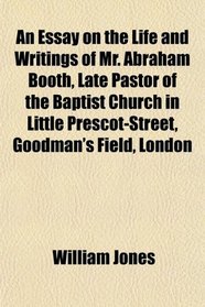 An Essay on the Life and Writings of Mr. Abraham Booth, Late Pastor of the Baptist Church in Little Prescot-Street, Goodman's Field, London