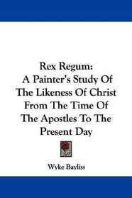 Rex Regum: A Painter's Study Of The Likeness Of Christ From The Time Of The Apostles To The Present Day