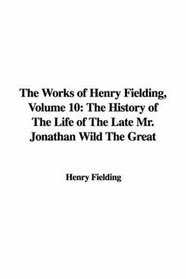 The Works of Henry Fielding, Volume 10: The History of The Life of The Late Mr. Jonathan Wild The Great