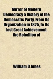 Mirror of Modern Democracy a History of the Democratic Party, From Its Organization in 1825, to Its Last Great Achievement, the Rebellion of