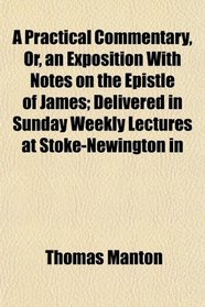 A Practical Commentary, Or, an Exposition With Notes on the Epistle of James; Delivered in Sunday Weekly Lectures at Stoke-Newington in