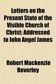 Letters on the Present State of the Visible Church of Christ; Addressed to John Angel James