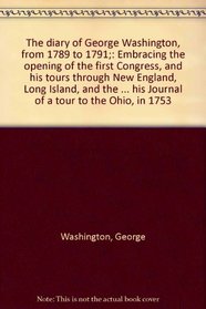 The diary of George Washington, from 1789 to 1791;: Embracing the opening of the first Congress, and his tours through New England, Long Island, and the ... his Journal of a tour to the Ohio, in 1753