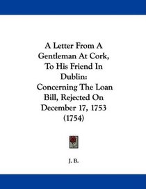 A Letter From A Gentleman At Cork, To His Friend In Dublin: Concerning The Loan Bill, Rejected On December 17, 1753 (1754)