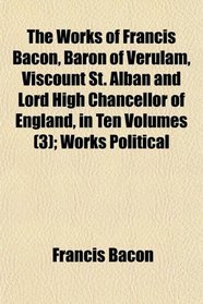 The Works of Francis Bacon, Baron of Verulam, Viscount St. Alban and Lord High Chancellor of England, in Ten Volumes (3); Works Political