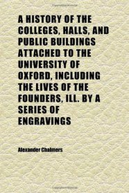 A History of the Colleges, Halls, and Public Buildings Attached to the University of Oxford, Including the Lives of the Founders, Ill. by a