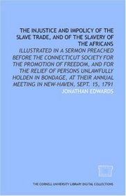 The Injustice and impolicy of the slave trade, and of the slavery of the Africans: illustrated in a sermon preached before the Connecticut Society for ... annual meeting in New-Haven, Sept. 15, 1791