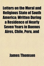 Letters on the Moral and Religious State of South America; Written During a Residence of Nearly Seven Years in Buenos Aires, Chile, Peru, and