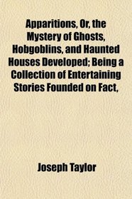 Apparitions, Or, the Mystery of Ghosts, Hobgoblins, and Haunted Houses Developed; Being a Collection of Entertaining Stories Founded on Fact,